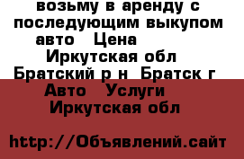 возьму в аренду с последующим выкупом авто › Цена ­ 1 000 - Иркутская обл., Братский р-н, Братск г. Авто » Услуги   . Иркутская обл.